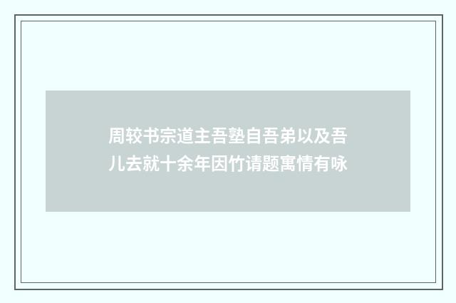 周较书宗道主吾塾自吾弟以及吾儿去就十余年因竹请题寓情有咏
