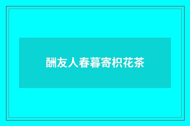 酬友人春暮寄枳花茶