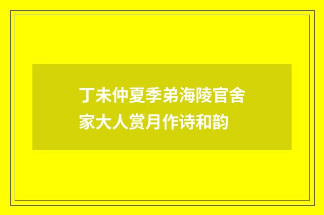 丁未仲夏季弟海陵官舍家大人赏月作诗和韵