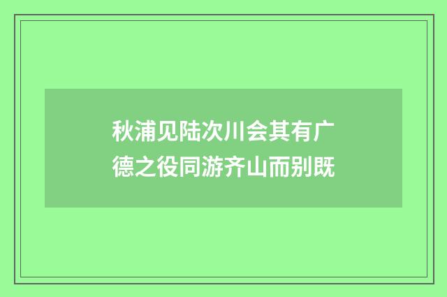 秋浦见陆次川会其有广德之役同游齐山而别既