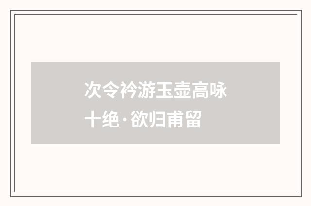 次令衿游玉壶高咏十绝·欲归甫留