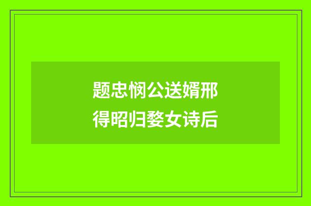 题忠悯公送婿邢得昭归婺女诗后