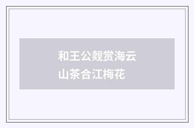 和王公觌赏海云山茶合江梅花