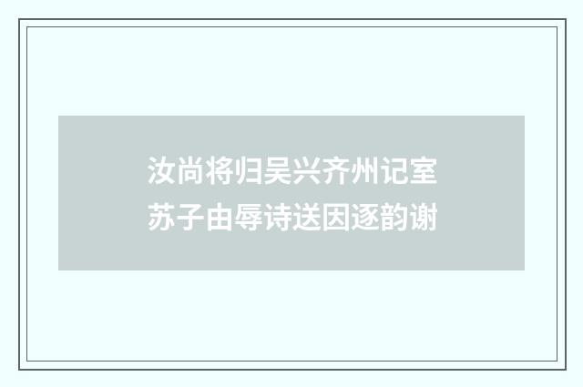 汝尚将归吴兴齐州记室苏子由辱诗送因逐韵谢