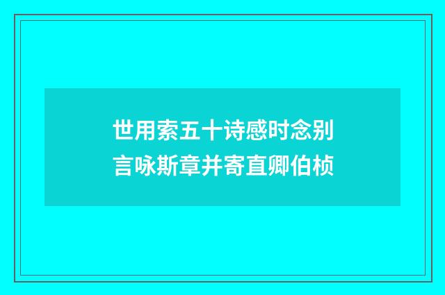 世用索五十诗感时念别言咏斯章并寄直卿伯桢