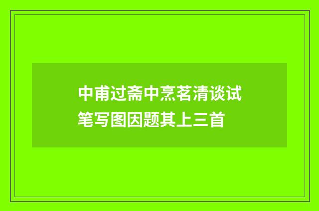 中甫过斋中烹茗清谈试笔写图因题其上三首