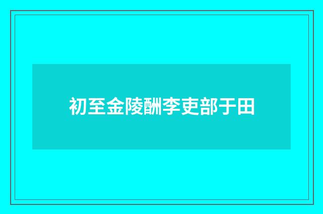 初至金陵酬李吏部于田
