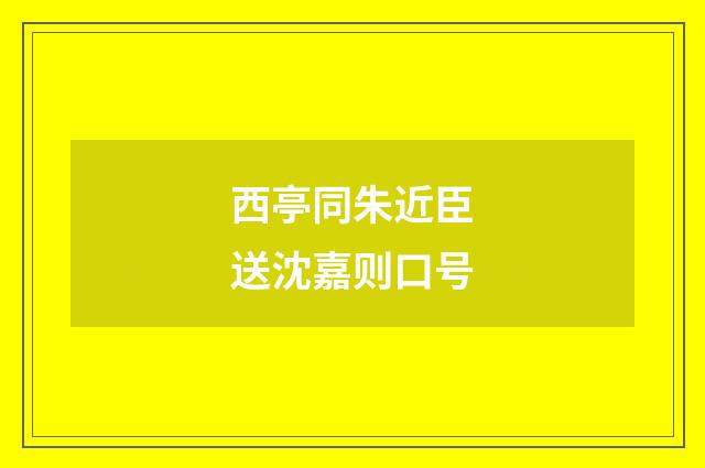 西亭同朱近臣送沈嘉则口号