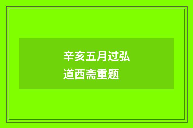辛亥五月过弘道西斋重题