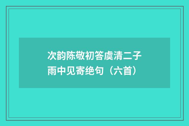 次韵陈敬初答虞清二子雨中见寄绝句（六首）
