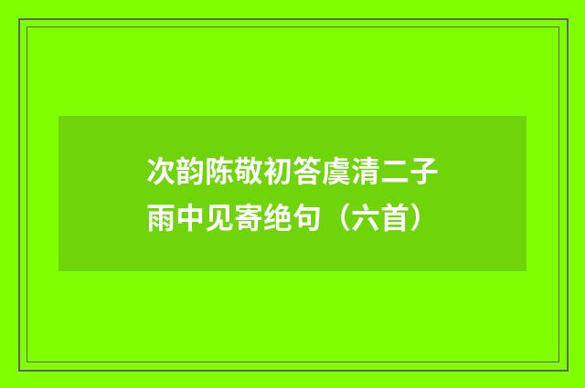 次韵陈敬初答虞清二子雨中见寄绝句（六首）