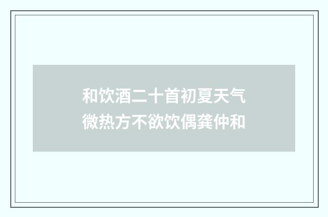 和饮酒二十首初夏天气微热方不欲饮偶龚仲和