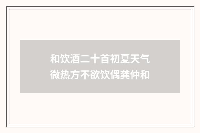 和饮酒二十首初夏天气微热方不欲饮偶龚仲和