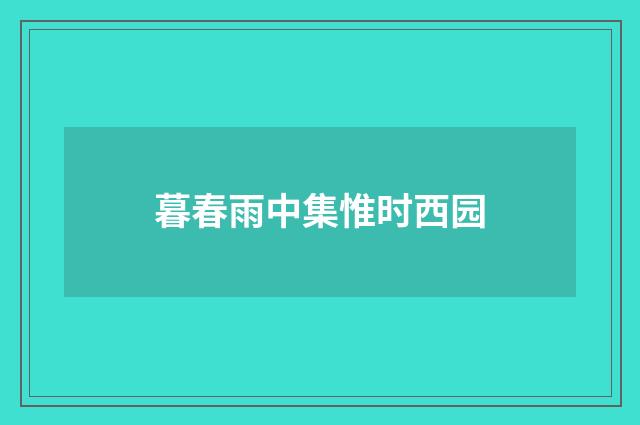 暮春雨中集惟时西园
