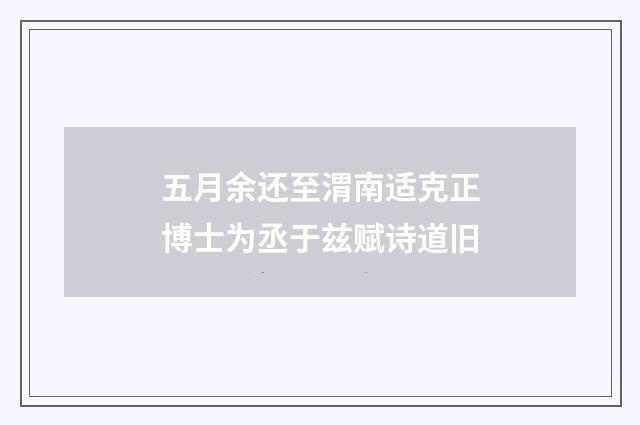 五月余还至渭南适克正博士为丞于兹赋诗道旧