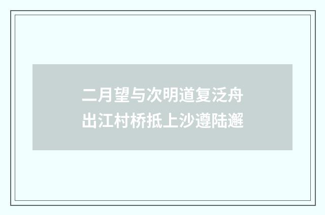 二月望与次明道复泛舟出江村桥抵上沙遵陆邂