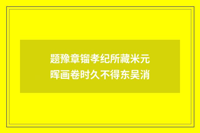 题豫章镏孝纪所藏米元晖画卷时久不得东吴消
