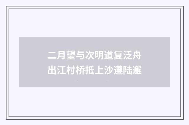二月望与次明道复泛舟出江村桥抵上沙遵陆邂