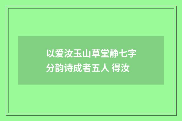 以爱汝玉山草堂静七字分韵诗成者五人 得汝