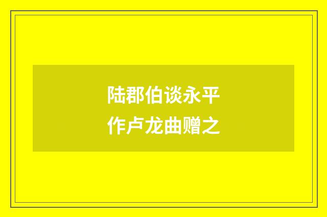 陆郡伯谈永平作卢龙曲赠之