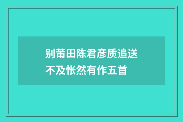 别莆田陈君彦质追送不及怅然有作五首