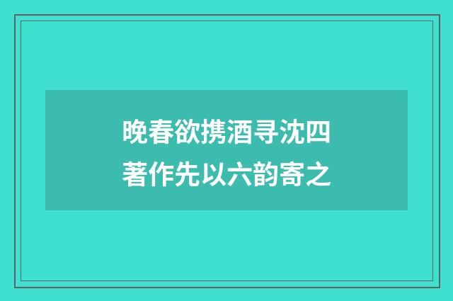 晚春欲携酒寻沈四著作先以六韵寄之