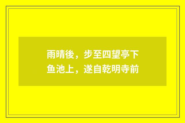 雨晴後，步至四望亭下鱼池上，遂自乾明寺前