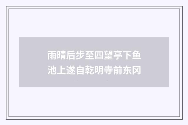 雨晴后步至四望亭下鱼池上遂自乾明寺前东冈