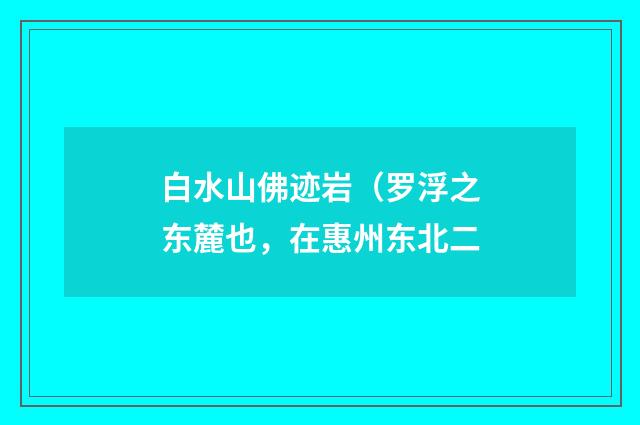 白水山佛迹岩（罗浮之东麓也，在惠州东北二
