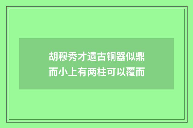 胡穆秀才遗古铜器似鼎而小上有两柱可以覆而