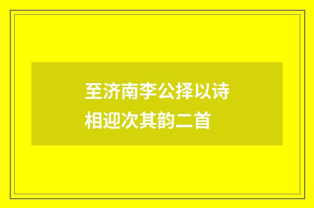 至济南李公择以诗相迎次其韵二首