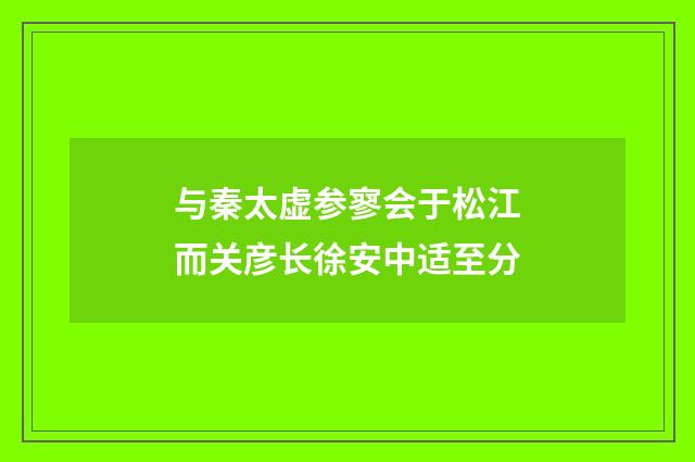 与秦太虚参寥会于松江而关彦长徐安中适至分