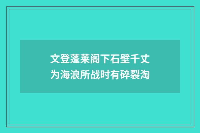 文登蓬莱阁下石壁千丈为海浪所战时有碎裂淘
