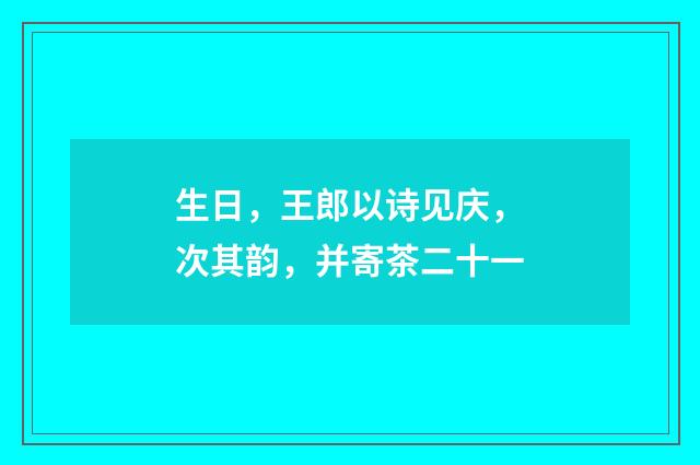 生日，王郎以诗见庆，次其韵，并寄茶二十一