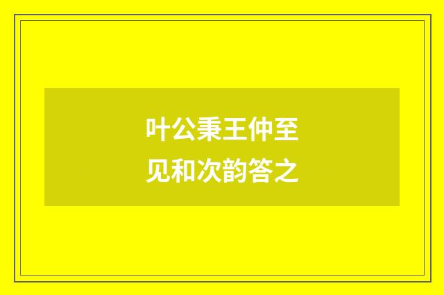 叶公秉王仲至见和次韵答之