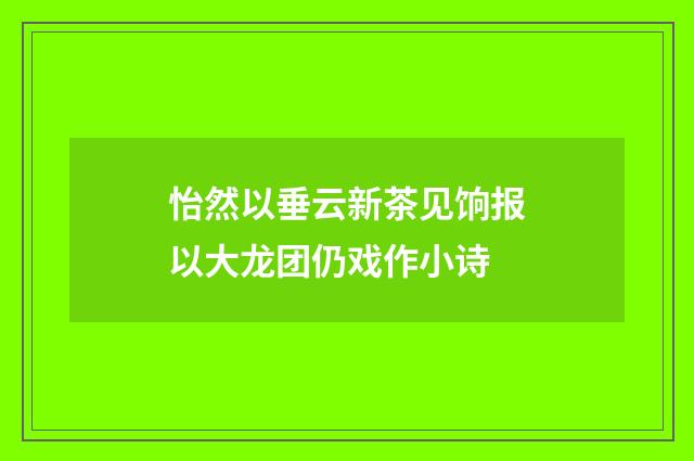 怡然以垂云新茶见饷报以大龙团仍戏作小诗