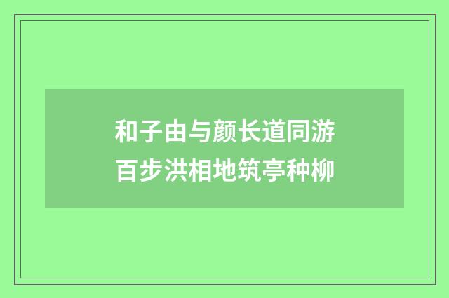 和子由与颜长道同游百步洪相地筑亭种柳