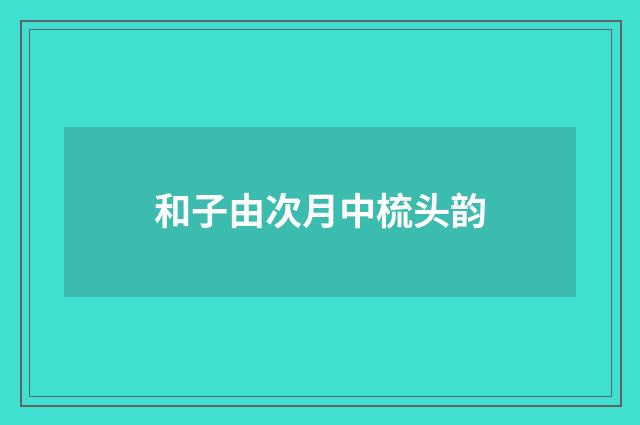 和子由次月中梳头韵