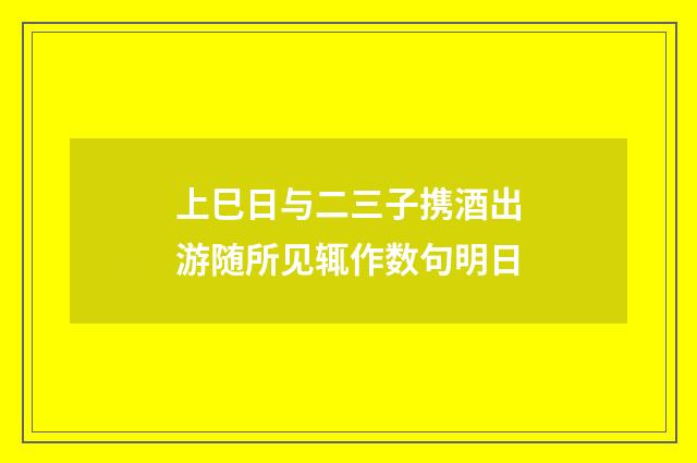 上巳日与二三子携酒出游随所见辄作数句明日
