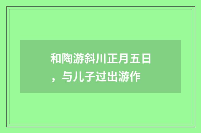 和陶游斜川正月五日，与儿子过出游作
