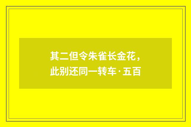其二但令朱雀长金花，此别还同一转车·五百