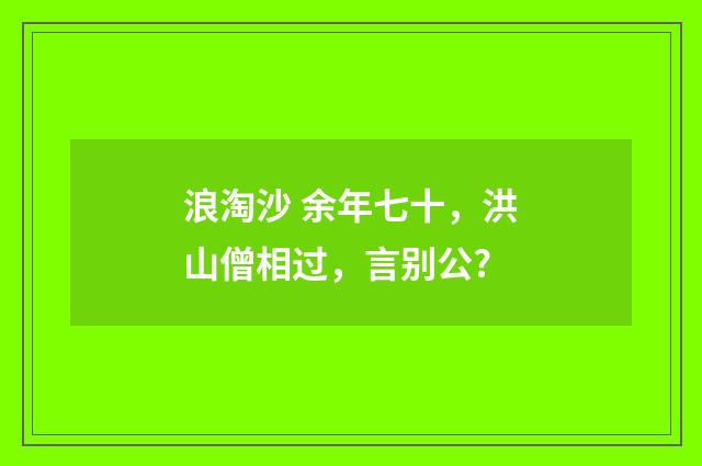 浪淘沙 余年七十，洪山僧相过，言别公?