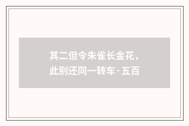 其二但令朱雀长金花，此别还同一转车·五百