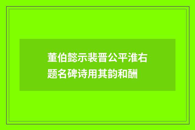 董伯懿示裴晋公平淮右题名碑诗用其韵和酬