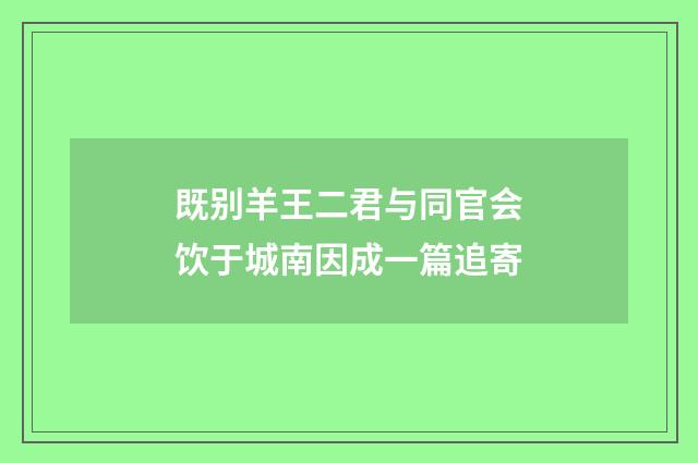 既别羊王二君与同官会饮于城南因成一篇追寄