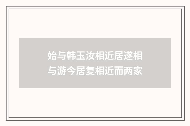 始与韩玉汝相近居遂相与游今居复相近而两家