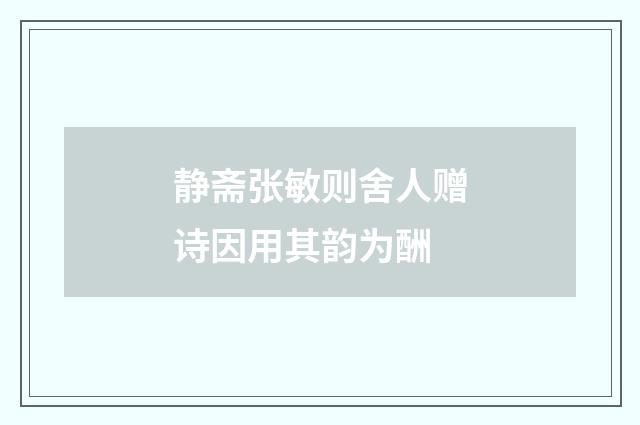 静斋张敏则舍人赠诗因用其韵为酬