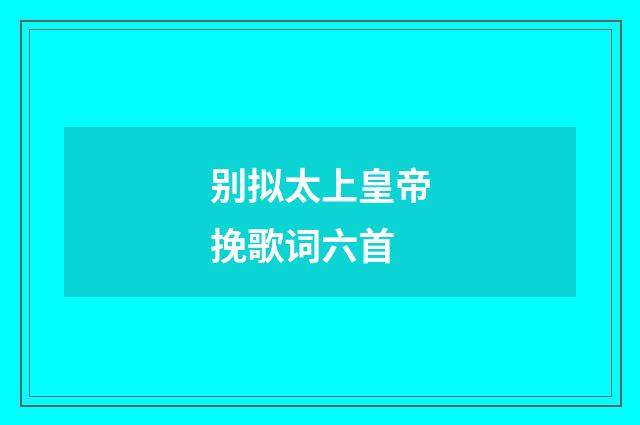 别拟太上皇帝挽歌词六首