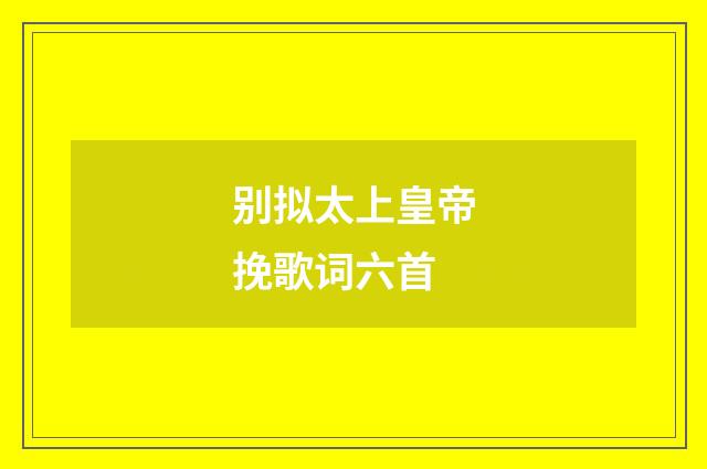 别拟太上皇帝挽歌词六首