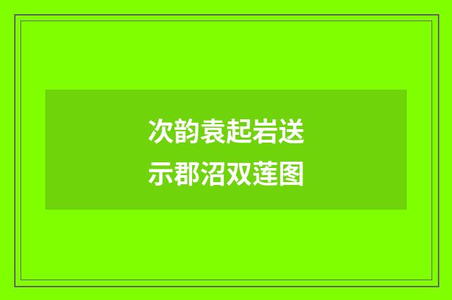 次韵袁起岩送示郡沼双莲图